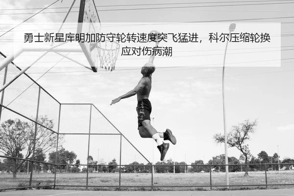 勇士新星库明加防守轮转速度突飞猛进，科尔压缩轮换应对伤病潮